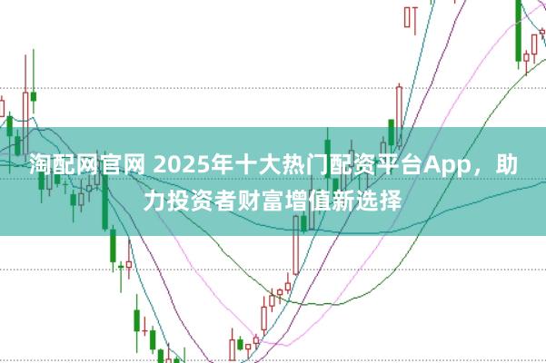 淘配网官网 2025年十大热门配资平台App，助力投资者财富增值新选择