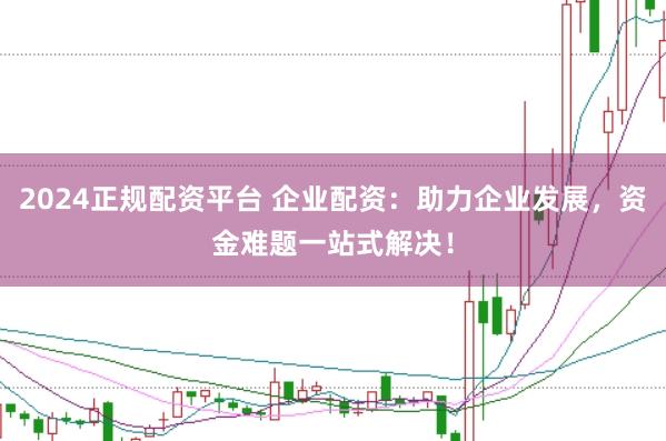 2024正规配资平台 企业配资：助力企业发展，资金难题一站式解决！