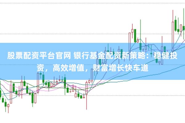 股票配资平台官网 银行基金配资新策略：稳健投资，高效增值，财富增长快车道