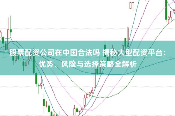股票配资公司在中国合法吗 揭秘大型配资平台：优势、风险与选择策略全解析