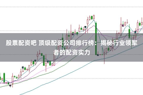 股票配资吧 顶级配资公司排行榜：揭秘行业领军者的配资实力