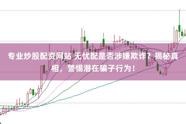专业炒股配资网站 无忧配是否涉嫌欺诈？揭秘真相，警惕潜在骗子行为！