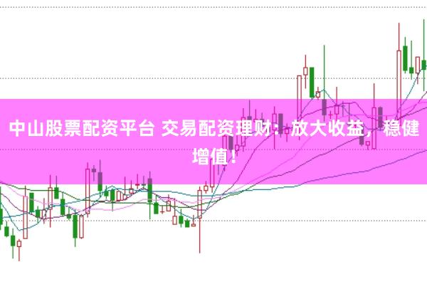 中山股票配资平台 交易配资理财：放大收益，稳健增值！