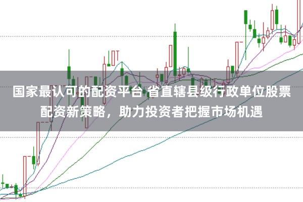 国家最认可的配资平台 省直辖县级行政单位股票配资新策略，助力投资者把握市场机遇