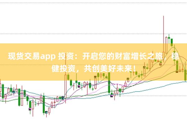 现货交易app 投资：开启您的财富增长之旅，稳健投资，共创美好未来！