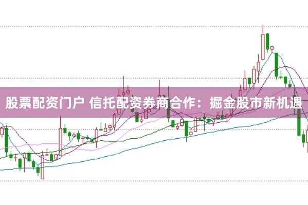 股票配资门户 信托配资券商合作：掘金股市新机遇