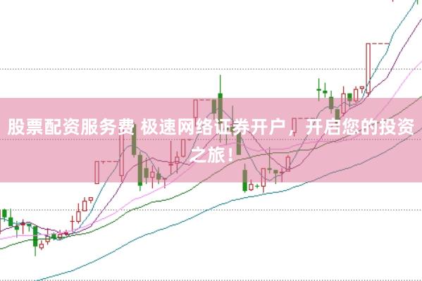股票配资服务费 极速网络证券开户，开启您的投资之旅！