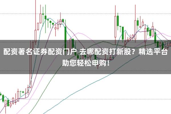 配资著名证券配资门户 去哪配资打新股？精选平台助您轻松申购！