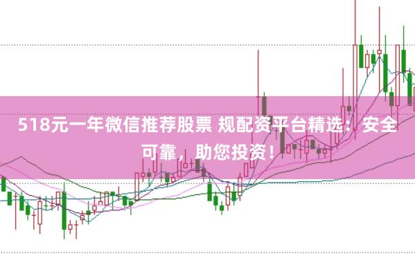 518元一年微信推荐股票 规配资平台精选：安全可靠，助您投资！