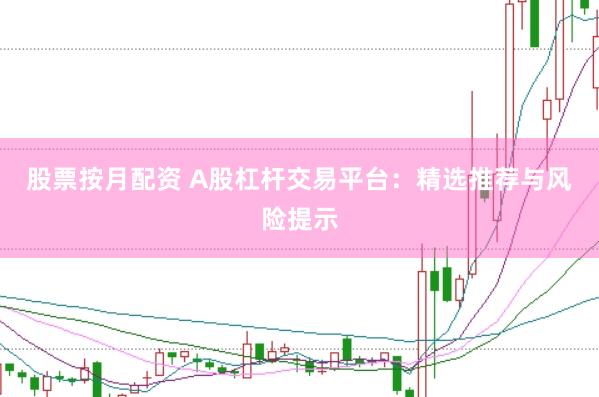 股票按月配资 A股杠杆交易平台：精选推荐与风险提示