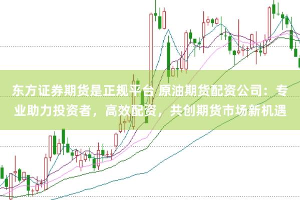 东方证券期货是正规平台 原油期货配资公司：专业助力投资者，高效配资，共创期货市场新机遇