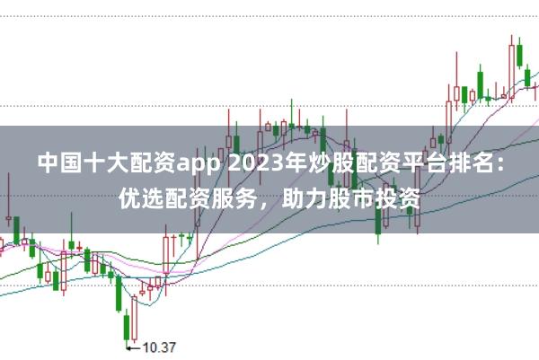 中国十大配资app 2023年炒股配资平台排名：优选配资服务，助力股市投资