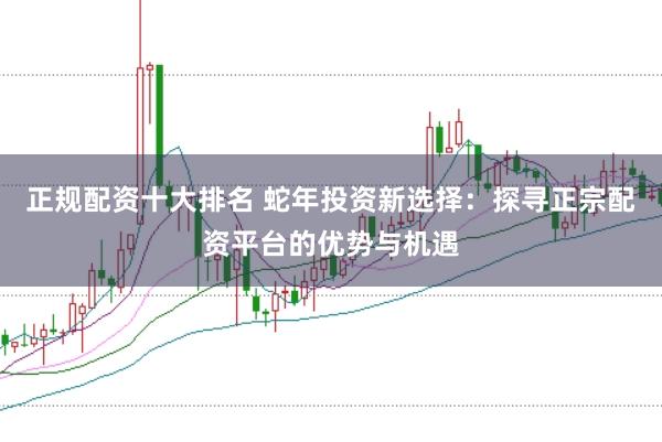 正规配资十大排名 蛇年投资新选择：探寻正宗配资平台的优势与机遇