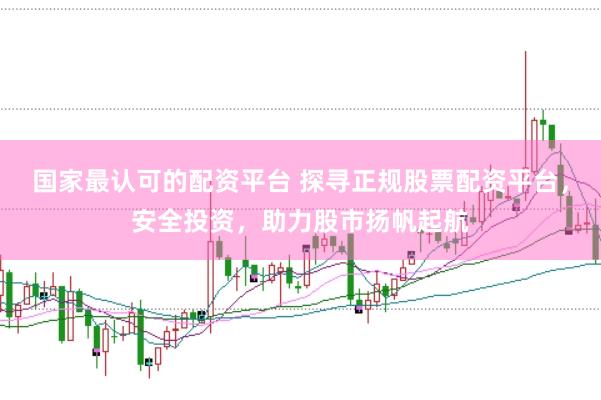 国家最认可的配资平台 探寻正规股票配资平台，安全投资，助力股市扬帆起航