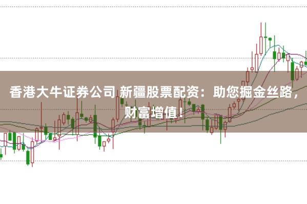 香港大牛证券公司 新疆股票配资：助您掘金丝路，财富增值！