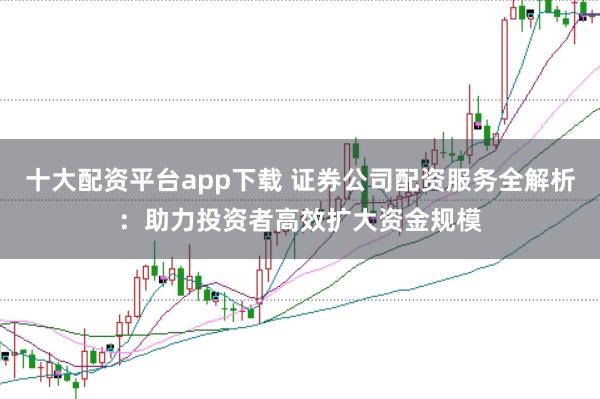 十大配资平台app下载 证券公司配资服务全解析：助力投资者高效扩大资金规模