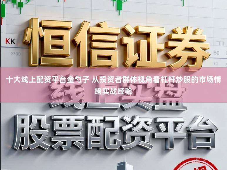 十大线上配资平台金勺子 从投资者群体视角看杠杆炒股的市场情绪实战经验