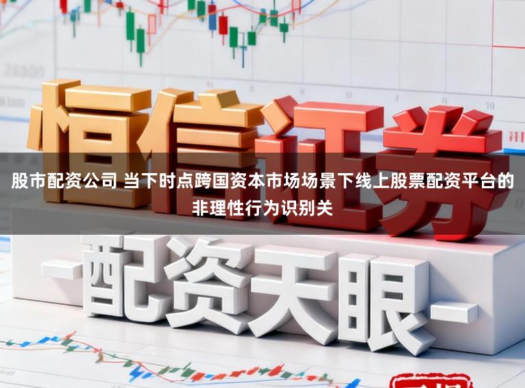 股市配资公司 当下时点跨国资本市场场景下线上股票配资平台的非理性行为识别关