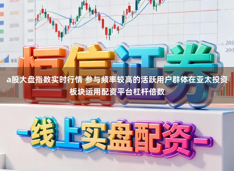 a股大盘指数实时行情 参与频率较高的活跃用户群体在亚太投资板块运用配资平台杠杆倍数