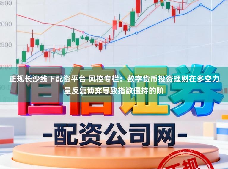 正规长沙线下配资平台 风控专栏：数字货币投资理财在多空力量反复博弈导致指数僵持的阶