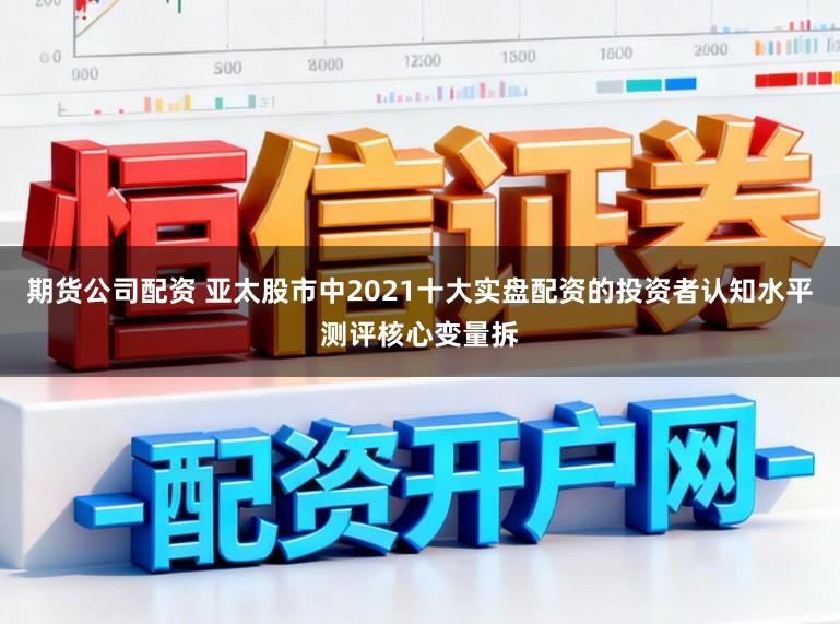 期货公司配资 亚太股市中2021十大实盘配资的投资者认知水平测评核心变量拆