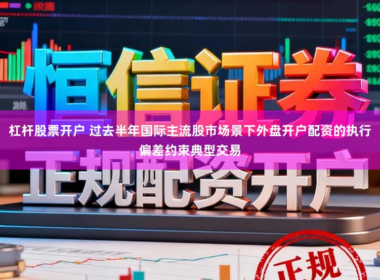 杠杆股票开户 过去半年国际主流股市场景下外盘开户配资的执行偏差约束典型交易