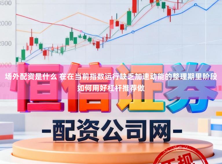 场外配资是什么 在在当前指数运行缺乏加速动能的整理期里阶段如何用好杠杆推荐做