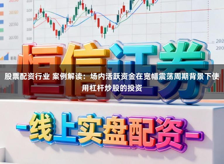 股票配资行业 案例解读：场内活跃资金在宽幅震荡周期背景下使用杠杆炒股的投资