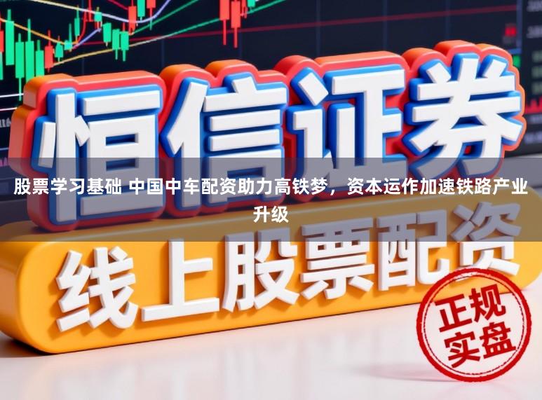 股票学习基础 中国中车配资助力高铁梦，资本运作加速铁路产业升级