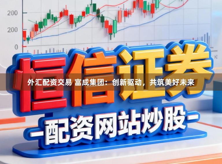 外汇配资交易 富成集团：创新驱动，共筑美好未来